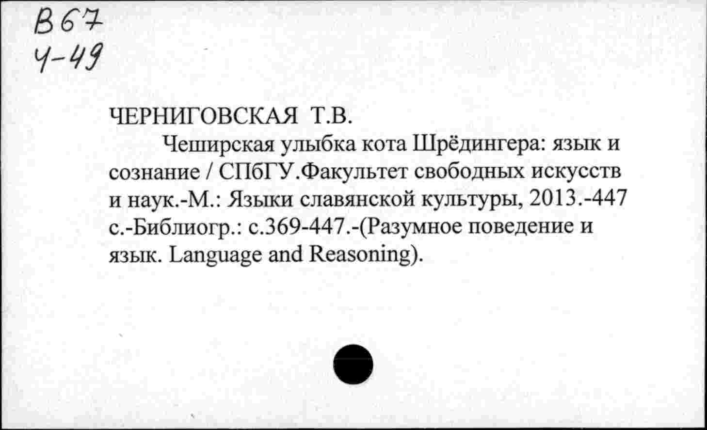 ﻿в^
ЧЕРНИГОВСКАЯ Т.В.
Чеширская улыбка кота Шрёдингера: язык и сознание / СПбГУ.Факультет свободных искусств и наук.-М.: Языки славянской культуры, 2013.-447 с.-Библиогр.: с.369-447.-(Разумное поведение и язык. Language and Reasoning).